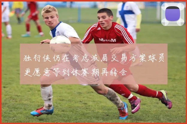 独行侠仍在考虑浓眉交易方案球员更愿意等到休赛期再转会