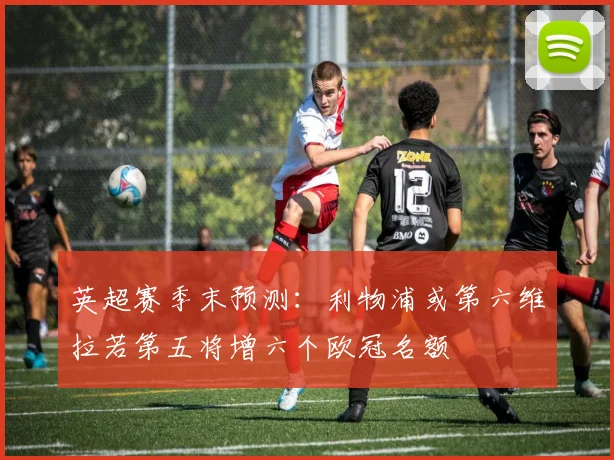 英超赛季末预测：利物浦或第六维拉若第五将增六个欧冠名额