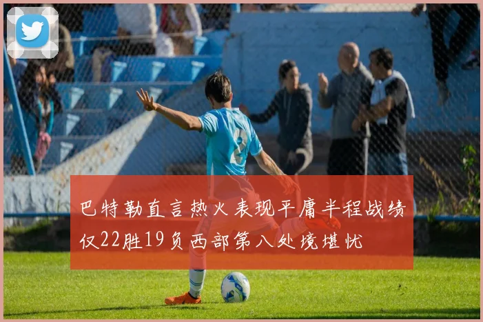 巴特勒直言热火表现平庸半程战绩仅22胜19负西部第八处境堪忧