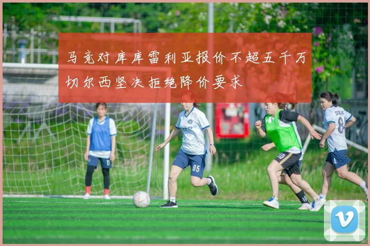 马竞对库库雷利亚报价不超五千万切尔西坚决拒绝降价要求