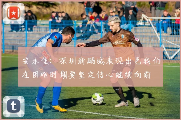 安永佳：深圳新鹏城表现出色我们在困难时期要坚定信心继续向前