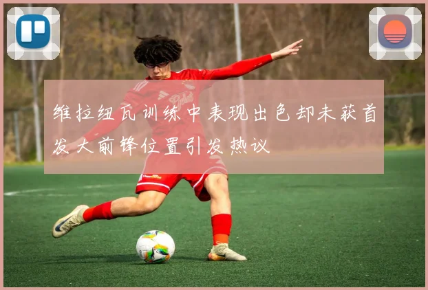 维拉纽瓦训练中表现出色却未获首发大前锋位置引发热议