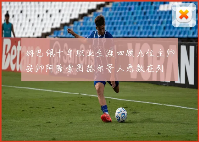 姆巴佩十年职业生涯回顾九位主帅安帅阿隆索图赫尔等人悉数在列