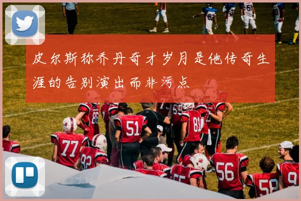 皮尔斯称乔丹奇才岁月是他传奇生涯的告别演出而非污点