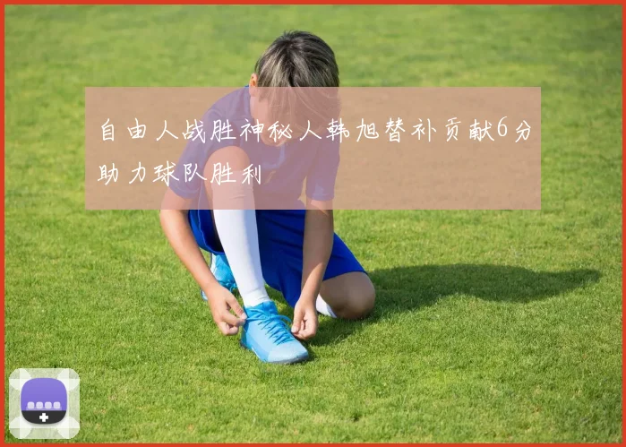 自由人战胜神秘人韩旭替补贡献6分助力球队胜利