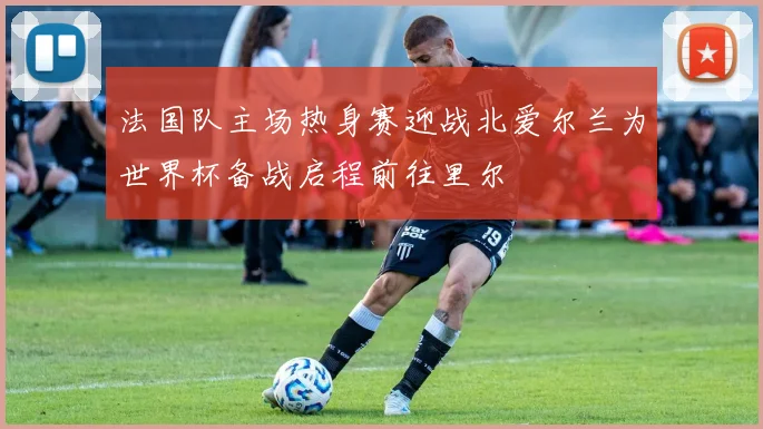 法国队主场热身赛迎战北爱尔兰为世界杯备战启程前往里尔