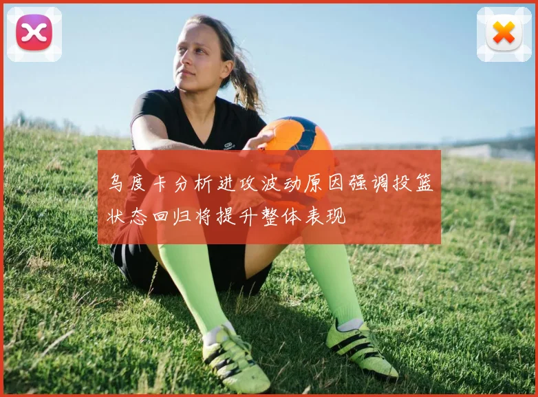 乌度卡分析进攻波动原因强调投篮状态回归将提升整体表现