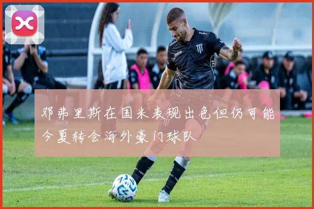邓弗里斯在国米表现出色但仍可能今夏转会海外豪门球队