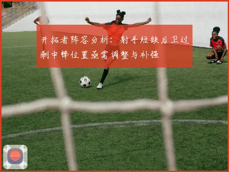 开拓者阵容分析：射手短缺后卫过剩中锋位置亟需调整与补强
