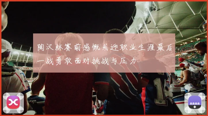 陶汉林赛前感慨或迎职业生涯最后一战勇敢面对挑战与压力