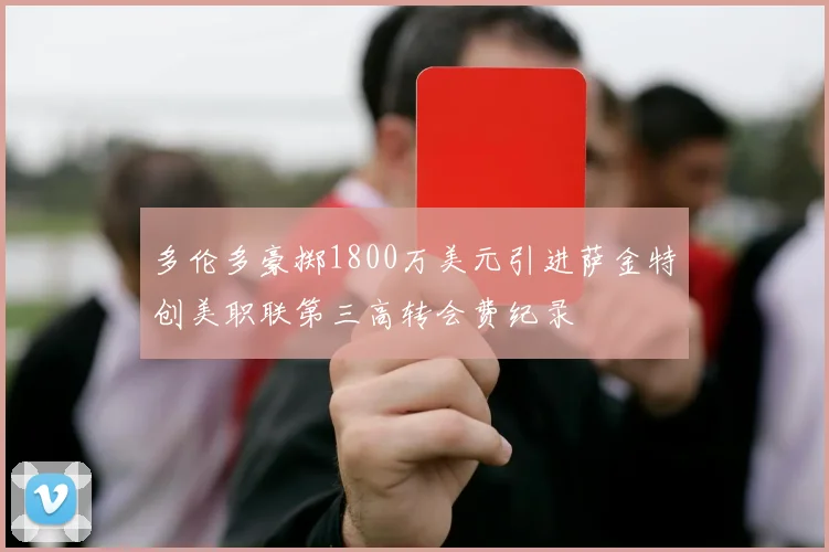 多伦多豪掷1800万美元引进萨金特创美职联第三高转会费纪录