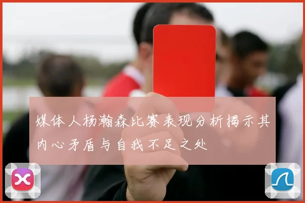 媒体人杨瀚森比赛表现分析揭示其内心矛盾与自我不足之处