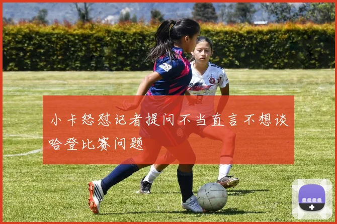 小卡怒怼记者提问不当直言不想谈哈登比赛问题