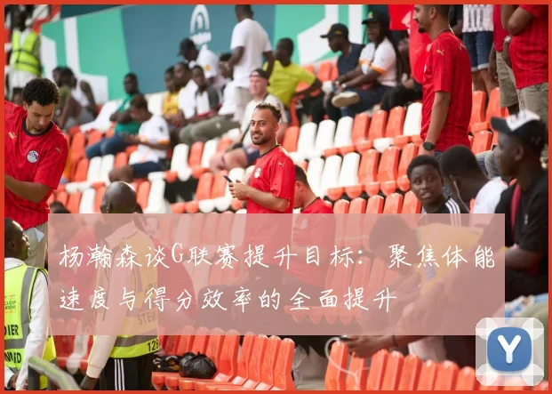 杨瀚森谈G联赛提升目标：聚焦体能速度与得分效率的全面提升