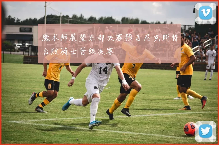 魔术师展望东部决赛预言尼克斯将击败骑士晋级决赛